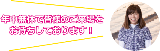 年中無休で皆様のご来場をお待ちしております！